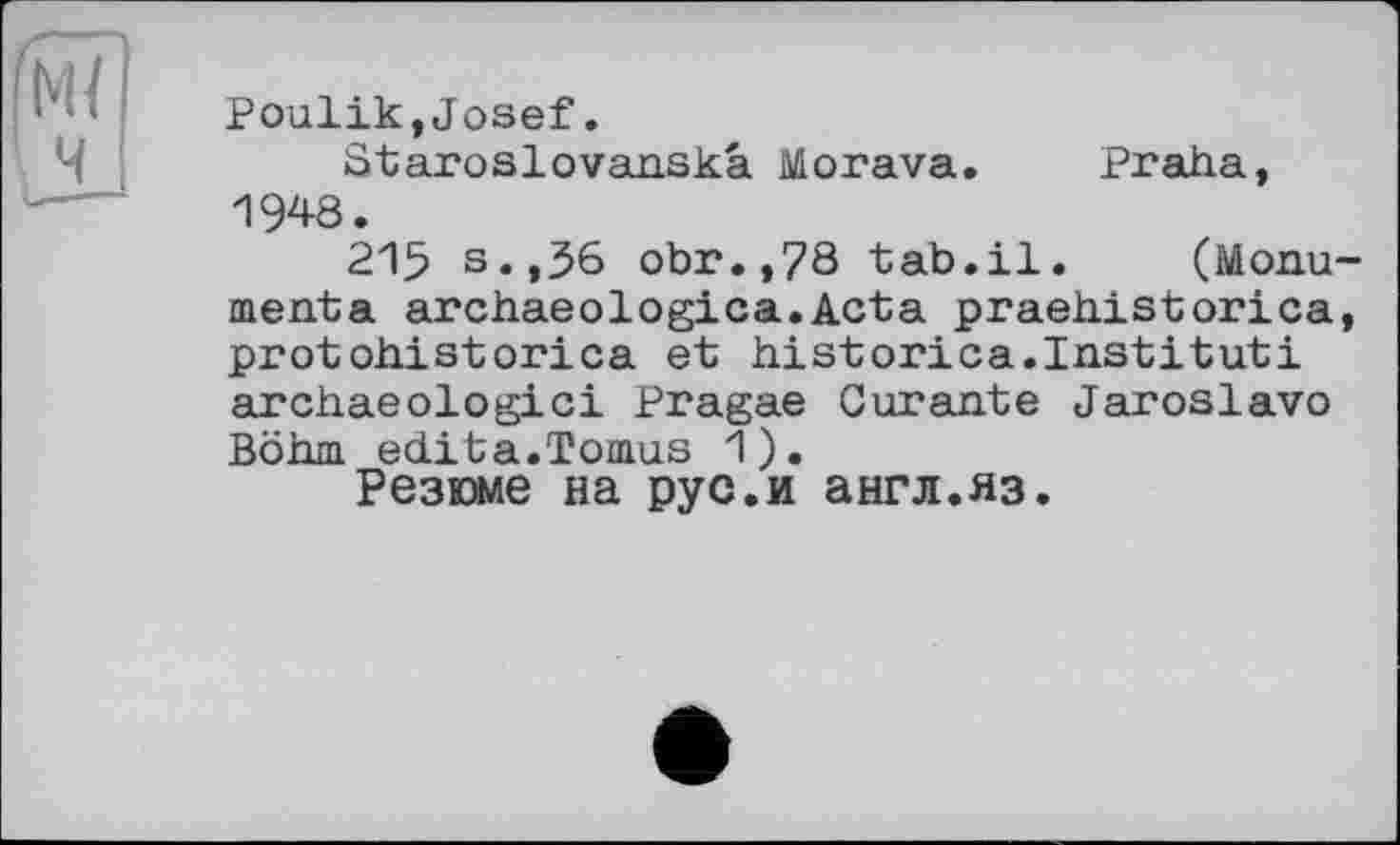 ﻿Poulik,Josef.
Staroslovanskâ Morava. Praha, 1948.
215 s.,36 obr.,78 tab.il. (Monu menta archaeologica.Acta praehistorica protohistorica et historica.Institut! archaeologici Pragae Curante Jaroslavo Böhm édita.Tomus 1).
Резюме на рус.и англ.яз.